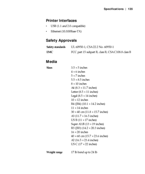 Page 135A-135
Specifications | 135
Printer Interfaces
USB (1.1 and 2.0 compatible)
Ethernet (10/100Base-TX)
Safety Approvals
Media
Safety standardsUL 60950-1, CSA 22.2 No. 60950-1
EMCFCC part 15 subpart B, class B, CSA C108.8 class B
Sizes3.5 × 5 inches
4 × 6 inches
5 × 7 inches
5.5 × 8.5 inches
8 × 10 inches
A4 (8.3 × 11.7 inches)
Letter (8.5 × 11 inches) 
Legal (8.5 × 14 inches)
10 × 12 inches
B4 (JB4) (10.1 × 14.2 inches)
11 × 14 inches
30 × 40 cm (11.8 × 15.7 inches)
A3 (11.7 × 16.5 inches)
US B (11 × 17...