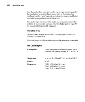 Page 136A-136
136 | Specifications
Since the quality of any particular brand or type of paper may be changed by 
the manufacturer at any time, Epson cannot attest to the quality of any 
non-Epson brand or type of paper. Always test samples of paper stock before 
purchasing large quantities or printing large jobs.
Poor quality paper may reduce print quality and cause paper jams or other 
problems. If you encounter problems, switch to a higher grade of paper. Do 
not use curled, folded, or deckle-edge paper....