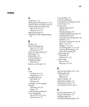 Page 137-137
137
Index
A
Accessories, 11, 96
Adding printer (Macintosh), 22 to 23
Advanced Black and White mode, 75
Advanced Black and White Photo
Mac OS X, 57 to 59
Windows, 75 to 77
Aligning print head, 93
Always spool RAW datatype setting, 
81
B
Banding, 122
Black and white photos
Mac OS X, 57 to 59
Windows, 75 to 77
Black-and-white printing, 75
Blank pages, 127
Blurry prints, 124
Bonjour printing, 23
Borderless printing
Windows, 72
Buttons, control panel, 114
C
Cable
problems, 126, 127
requirements, 10, 11...