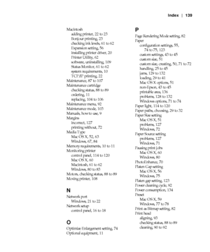 Page 139-139
Index | 139
Macintosh
adding printer, 22 to 23
Bonjour printing, 23
checking ink levels, 61 to 62
Expansion setting, 56
installing printer driver, 20
Printer Utility, 62
software, uninstalling, 109
Status Monitor, 61 to 62
system requirements, 10
TCP/IP printing, 22
Maintenance, 87 to 107
Maintenance cartridge
checking status, 88 to 89
ordering, 11
replacing, 104 to 106
Maintenance menu, 92
Maintenance mode, 103
Manuals, how to use, 9
Margins
incorrect, 127
printing without, 72
Media Type
Mac OS X,...