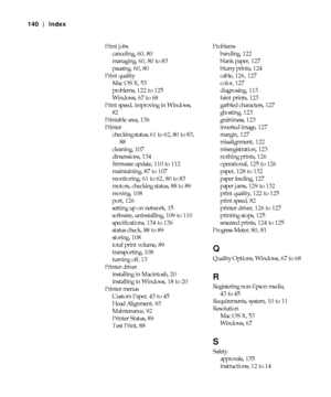 Page 140-140
140 | Index
Print jobs
canceling, 60, 80
managing, 60, 80 to 83
pausing, 60, 80
Print quality
Mac OS X, 53
problems, 122 to 125
Windows, 67 to 68
Print speed, improving in Windows, 
82
Printable area, 136
Printer
checking status, 61 to 62, 80 to 83, 
88
cleaning, 107
dimensions, 134
firmware update, 110 to 112
maintaining, 87 to 107
monitoring, 61 to 62, 80 to 83
motors, checking status, 88 to 89
moving, 108
port, 126
setting up on network, 15
software, uninstalling, 109 to 110
specifications, 134...