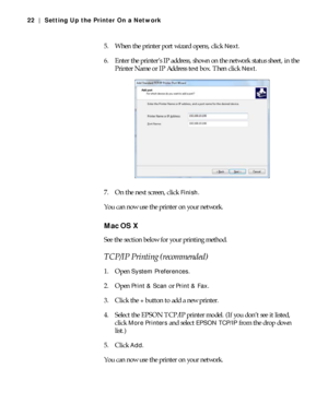 Page 221-22
22 | Setting Up the Printer On a Network
5. When the printer port wizard opens, click Next.
6. Enter the printer’s IP address, shown on the network status sheet, in the 
Printer Name or IP Address text box. Then click 
Next.
7. On the next screen, click 
Finish.
You can now use the printer on your network.
Mac OS X
See the section below for your printing method.
TCP/IP Printing (recommended)
1. Open System Preferences.
2. Open 
Print & Scan or Print & Fax.
3. Click the 
+ button to add a new...