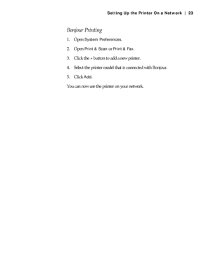 Page 231-23
Setting Up the Printer On a Network | 23
Bonjour Printing
1. Open System Preferences.
2. Open 
Print & Scan or Print & Fax.
3. Click the 
+ button to add a new printer.
4. Select the printer model that is connected with Bonjour.
5. Click 
Add.
You can now use the printer on your network.
 