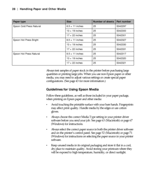 Page 282-28
28 | Handling Paper and Other Media
Always test samples of paper stock in the printer before purchasing large 
quantities or printing large jobs. When you use non-Epson paper or other 
media, you may need to adjust various settings or create special paper 
configurations. (See page 43 for more information.)
Guidelines for Using Epson Media
Follow these guidelines, as well as those included in your paper package, 
when printing on Epson paper and other media:
Avoid touching the printable surface with...