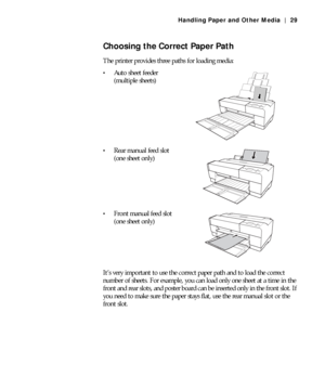 Page 292-29
Handling Paper and Other Media | 29
Choosing the Correct Paper Path
The printer provides three paths for loading media: 
Auto sheet feeder
(multiple sheets)
Rear manual feed slot
(one sheet only)
Front manual feed slot
(one sheet only)
It’s very important to use the correct paper path and to load the correct 
number of sheets. For example, you can load only one sheet at a time in the 
front and rear slots, and poster board can be inserted only in the front slot. If 
you need to make sure the paper...