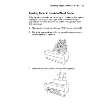 Page 332-33
Handling Paper and Other Media | 33
Loading Paper in the Auto Sheet Feeder
Using the auto sheet feeder, you can load up to 120 sheets of plain paper or 
varying amounts of special media types. Refer to the table starting on 
page 30 to see how many sheets you can load for your paper type. Then 
follow these steps:
1. Make sure the printer is turned on and 
READY appears on the LCD.
2. Flip up the paper guide and pull out as many of its extensions as you 
need to support your paper size.
3. Press the...