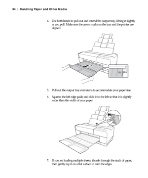 Page 342-34
34 | Handling Paper and Other Media
4. Use both hands to pull out and extend the output tray, lifting it slightly 
as you pull. Make sure the arrow marks on the tray and the printer are 
aligned.
5. Pull out the output tray extensions to accommodate your paper size.
6. Squeeze the left edge guide and slide it to the left so that it is slightly 
wider than the width of your paper.
7. If you are loading multiple sheets, thumb through the stack of paper, 
then gently tap it on a flat surface to even...