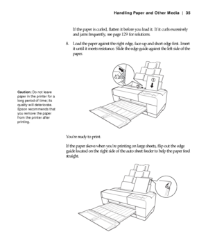 Page 352-35
Handling Paper and Other Media | 35
If the paper is curled, flatten it before you load it. If it curls excessively 
and jams frequently, see page 129 for solutions.
8. Load the paper against the right edge, face-up and short edge first. Insert 
it until it meets resistance. Slide the edge guide against the left side of the 
paper.
You’re ready to print.
If the paper skews when you’re printing on large sheets, flip out the edge 
guide located on the right side of the auto sheet feeder to help the...