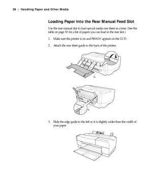 Page 362-36
36 | Handling Paper and Other Media
Loading Paper Into the Rear Manual Feed Slot
Use the rear manual slot to load special media one sheet at a time. (See the 
table on page 30 for a list of papers you can load in the rear slot.)
1. Make sure the printer is on and 
READY appears on the LCD.
2. Attach the rear sheet guide to the back of the printer.
3. Slide the edge guide to the left so it is slightly wider than the width of 
your paper.
 