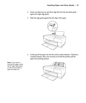 Page 372-37
Handling Paper and Other Media | 37
4. Insert one sheet face-up and short edge first into the rear sheet guide 
against the right edge guide.
5. Slide the edge guide against the left edge of the paper.
6. Gently guide the paper into the slot until it meets resistance. Maintain a 
constant pressure; after a few seconds you’ll feel the printer pull the 
paper into printing position.
Note: If you want to 
remove the paper, press 
the dPaper feed button 
on the control panel to 
back the sheet out.
 