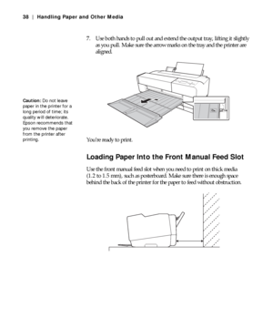 Page 382-38
38 | Handling Paper and Other Media
7. Use both hands to pull out and extend the output tray, lifting it slightly 
as you pull. Make sure the arrow marks on the tray and the printer are 
aligned.
You’re ready to print.
Loading Paper Into the Front Manual Feed Slot
Use the front manual feed slot when you need to print on thick media 
(1.2 to 1.5 mm), such as posterboard. Make sure there is enough space 
behind the back of the printer for the paper to feed without obstruction.
Caution: Do not leave...