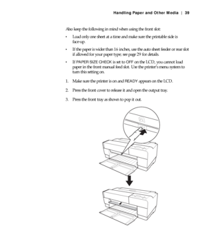 Page 392-39
Handling Paper and Other Media | 39
Also keep the following in mind when using the front slot:
Load only one sheet at a time and make sure the printable side is 
face-up.
If the paper is wider than 16 inches, use the auto sheet feeder or rear slot 
if allowed for your paper type; see page 29 for details.
If PAPER SIZE CHECK is set to OFF on the LCD, you cannot load 
paper in the front manual feed slot. Use the printer’s menu system to 
turn this setting on.
1. Make sure the printer is on and 
READY...