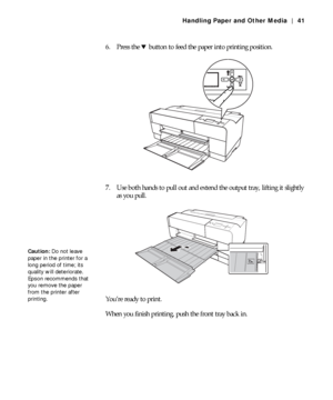 Page 412-41
Handling Paper and Other Media | 41
6. Press the d button to feed the paper into printing position.
7. Use both hands to pull out and extend the output tray, lifting it slightly 
as you pull.
You’re ready to print.
When you finish printing, push the front tray back in.
Caution: Do not leave 
paper in the printer for a 
long period of time; its 
quality will deteriorate. 
Epson recommends that 
you remove the paper 
from the printer after 
printing.
 
