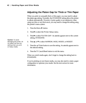 Page 422-42
42 | Handling Paper and Other Media
Adjusting the Platen Gap for Thick or Thin Paper
When you print on unusually thick or thin paper, you may need to adjust 
the platen gap setting. Normally, the 
STANDARD setting allows the printer 
to adjust automatically. However, if print quality is not satisfactory when 
using very thin or very thick stock, you may need to change this setting using 
the printer’s menu system.
1. Press the 
Menu r button.
2. Press r
 to select the Printer Setup menu.
3. Press r...
