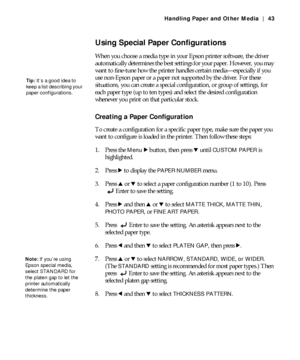 Page 432-43
Handling Paper and Other Media | 43
Using Special Paper Configurations
When you choose a media type in your Epson printer software, the driver 
automatically determines the best settings for your paper. However, you may 
want to fine-tune how the printer handles certain media—especially if you 
use non-Epson paper or a paper not supported by the driver. For these 
situations, you can create a special configuration, or group of settings, for 
each paper type (up to ten types) and select the desired...