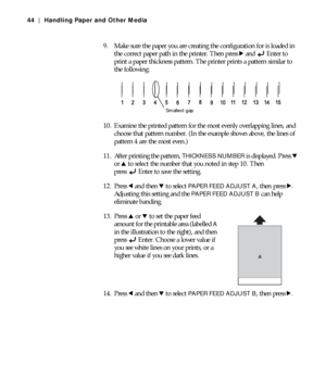 Page 442-44
44 | Handling Paper and Other Media
9. Make sure the paper you are creating the configuration for is loaded in 
the correct paper path in the printer. Then press r and  Enter to 
print a paper thickness pattern. The printer prints a pattern similar to 
the following:
10. Examine the printed pattern for the most evenly overlapping lines, and 
choose that pattern number. (In the example shown above, the lines of 
pattern 4 are the most even.)
11. After printing the pattern, 
THICKNESS NUMBER is...