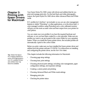 Page 4747
47
Your Epson Stylus Pro 3880 comes with drivers and utilities that let you 
print and manage print jobs. For the best black-and-white photography 
output, the Epson Stylus Pro 3880 driver offers Advanced Black and White 
mode.
ICC profiles for ColorSync
® are included, so you can use color management 
features in Adobe® Photoshop® or other applications, or in the driver itself. A 
color-managed workflow using Photoshop and a color-calibrated monitor 
will give you the most accurate colors and best...