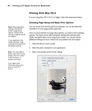 Page 483-48
48 | Printing with Epson Drivers for Macintosh
Printing With Mac OS X
If you’re using Mac OS X 10.5.8 or higher, follow the instructions below.
Choosing Page Setup and Basic Print Options
You can choose from several options for printing. You can also select the 
orientation of your image and the paper size.
Once you have selected your page setup options, you need to select printing 
options. The Epson driver offers automatic settings that optimize print 
quality and speed when you’re using Epson...