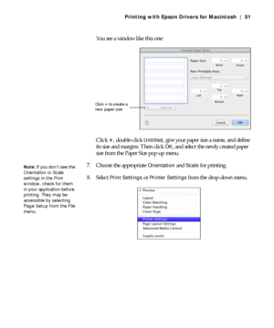 Page 513-51
Printing with Epson Drivers for Macintosh | 51
You see a window like this one:
Click 
+, double-click Untitled, give your paper size a name, and define 
its size and margins. Then click 
OK, and select the newly created paper 
size from the Paper Size pop-up menu.
7. Choose the appropriate 
Orientation and Scale for printing.
8. Select 
Print Settings or Printer Settings from the drop-down menu.
Click + to create a 
new paper size
Note: If you don’t see the 
Orientation or Scale 
settings in the...