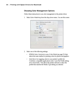 Page 543-54
54 | Printing with Epson Drivers for Macintosh
Choosing Color Management Options
Follow these instructions to use color management in the printer driver.
1. Select 
Color Matching from the drop-down menu. You see this screen:
2. Select one of the following settings:
 EPSON Color Controls to use a Color Mode (see page 53) that 
selects the main method of printing colors for photos and graphics.
 ColorSync for mapping colors to your printer’s profile (for 
ColorSync-compatible applications only)....