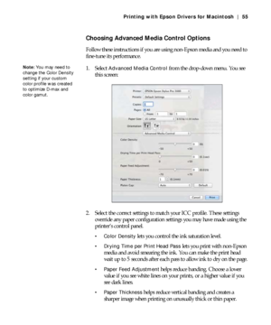 Page 553-55
Printing with Epson Drivers for Macintosh | 55
Choosing Advanced Media Control Options
Follow these instructions if you are using non-Epson media and you need to 
fine-tune its performance.
1. Select 
Advanced Media Control from the drop-down menu. You see 
this screen:
2. Select the correct settings to match your ICC profile. These settings 
override any paper configuration settings you may have made using the 
printer’s control panel.
 Color Density lets you control the ink saturation level....