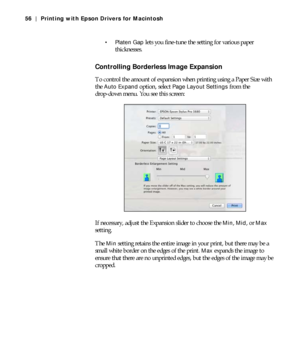 Page 563-56
56 | Printing with Epson Drivers for Macintosh
 Platen Gap
 lets you fine-tune the setting for various paper 
thicknesses.
Controlling Borderless Image Expansion
To control the amount of expansion when printing using a Paper Size with 
the 
Auto Expand option, select Page Layout Settings from the 
drop-down menu. You see this screen:
If necessary, adjust the Expansion slider to choose the 
Min, Mid, or Max 
setting.
The 
Min setting retains the entire image in your print, but there may be a 
small...