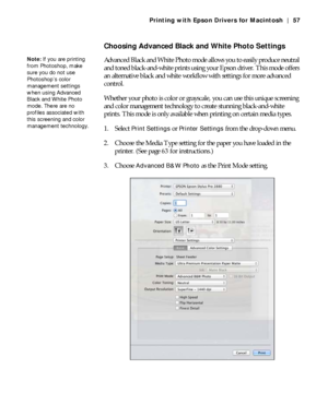 Page 573-57
Printing with Epson Drivers for Macintosh | 57
Choosing Advanced Black and White Photo Settings
Advanced Black and White Photo mode allows you to easily produce neutral 
and toned black-and-white prints using your Epson driver. This mode offers 
an alternative black and white workflow with settings for more advanced 
control.
Whether your photo is color or grayscale, you can use this unique screening 
and color management technology to create stunning black-and-white 
prints. This mode is only...