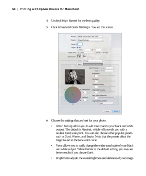 Page 583-58
58 | Printing with Epson Drivers for Macintosh
4. Uncheck High Speed for the best quality.
5. Click 
Advanced Color Settings. You see this screen:
6. Choose the settings that are best for your photo.
 Color Toning allows you to add tone (hue) to your black and white 
output. The default is 
Neutral, which will provide you with a 
neutral tonal scale print. You can also choose other popular presets 
such as 
Cool, Warm, and Sepia. Note that the presets affect the 
target found in the tone color...