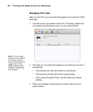 Page 603-60
60 | Printing with Epson Drivers for Macintosh
Managing Print Jobs
After you click Print, you can monitor the progress of your print job. Follow 
these steps:
1. Click the icon for your printer on the Dock. If necessary, double-click 
your printer (and print queue) name. You see a screen like this:
2. From here you can monitor the progress of your print job or do one of 
the following:
Click the print job, then click Delete to cancel the job
Click the print job, then click Hold to pause printing...