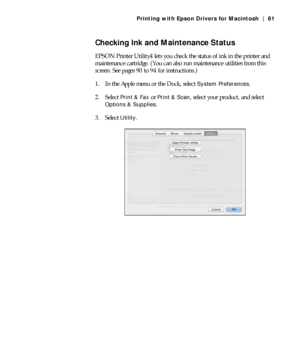 Page 613-61
Printing with Epson Drivers for Macintosh | 61
Checking Ink and Maintenance Status
EPSON Printer Utility4 lets you check the status of ink in the printer and 
maintenance cartridge. (You can also run maintenance utilities from this 
screen. See pages 90 to 94 for instructions.)
1. In the Apple menu or the Dock, select 
System Preferences.
2. Select 
Print & Fax or Print & Scan, select your product, and select 
Options & Supplies.
3. Select 
Utility.
 