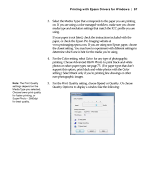 Page 674-67
Printing with Epson Drivers for Windows | 67
3. Select the Media Type that corresponds to the paper you are printing 
on. If you are using a color-managed workflow, make sure you choose 
media type and resolution settings that match the ICC profile you are 
using.
If your paper is not listed, check the instructions included with the 
paper, or check the Epson Pro Imaging website at 
www.proimaging.epson.com. If you are using non-Epson paper, choose 
the closest setting. You may have to experiment...