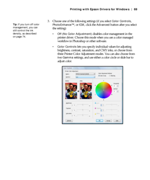 Page 694-69
Printing with Epson Drivers for Windows | 69
3. Choose one of the following settings (if you select Color Controls, 
PhotoEnhance™, or ICM, click the Advanced button after you select 
the setting):
 Off (No Color Adjustment) disables color management in the 
printer driver. Choose this mode when you use a color managed 
workflow in Photoshop or other software.
 Color Controls lets you specify individual values for adjusting 
brightness, contrast, saturation, and CMY inks, or choose from 
three...