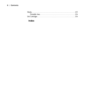 Page 8-8
8|Contents
Media  . . . . . . . . . . . . . . . . . . . . . . . . . . . . . . . . . . . . . . . . . . . . . . . . . 135
Printable Area . . . . . . . . . . . . . . . . . . . . . . . . . . . . . . . . . . . . . . . . 136
Ink Cartridges  . . . . . . . . . . . . . . . . . . . . . . . . . . . . . . . . . . . . . . . . . . . 136
Index
 