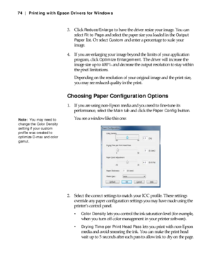 Page 744-74
74 | Printing with Epson Drivers for Windows
3. Click Reduce/Enlarge to have the driver resize your image. You can 
select 
Fit to Page and select the paper size you loaded in the Output 
Paper 
list. Or select Custom and enter a percentage to scale your 
image.
4. If you are enlarging your image beyond the limits of your application 
program, click 
Optimize Enlargement. The driver will increase the 
image size up to 400% and decrease the output resolution to stay within 
the pixel limitations....