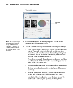 Page 764-76
76 | Printing with Epson Drivers for Windows
You see this screen:
5. Choose the settings that are best for your photo. You can use the 
preview image on the screen as a guide.
6. You can adjust the following advanced black and white photo settings:
 Color Toning allows you to add tone (hue) to your black and white 
output. The default is 
Neutral, which will provide you with a 
neutral tonal scale print. You can also choose other popular presets 
such as 
Cool, Warm, and Sepia. Note that the presets...