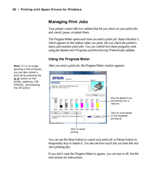 Page 804-80
80 | Printing with Epson Drivers for Windows
Managing Print Jobs
Your printer comes with two utilities that let you check on your print jobs 
and cancel, pause, or restart them.
The Progress Meter opens each time you send a print job. Status Monitor 3, 
which appears on the taskbar when you print, lets you check the printer’s 
status and monitor print jobs. You can control how these programs work 
using the 
Speed and Progress and Monitoring Preferences utilities.
Using the Progress Meter
After you...