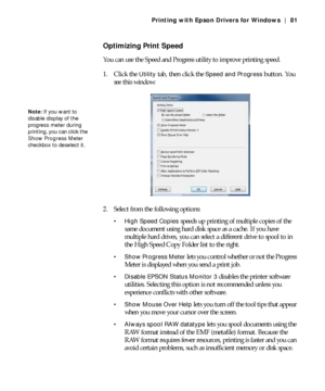 Page 814-81
Printing with Epson Drivers for Windows | 81
Optimizing Print Speed
You can use the Speed and Progress utility to improve printing speed.
1. Click the 
Utility tab, then click the Speed and Progress button. You 
see this window:
2. Select from the following options:
 High Speed Copies speeds up printing of multiple copies of the 
same document using hard disk space as a cache. If you have 
multiple hard drives, you can select a different drive to spool to in 
the High Speed Copy Folder list to the...