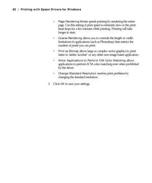 Page 824-82
82 | Printing with Epson Drivers for Windows
 Page Rendering Mode 
speeds printing by rendering the entire 
page. Use this setting if print speed is extremely slow or the print 
head stops for a few minutes while printing. Printing will take 
longer to start.
 Coarse Rendering allows you to override the length or width 
limitations in applications (such as Photoshop) that restrict the 
number of pixels you can print.
 allows large or complex vector graphics to print 
faster in Adobe Acrobat® or any...