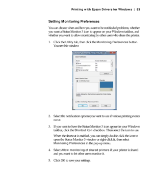 Page 834-83
Printing with Epson Drivers for Windows | 83
Setting Monitoring Preferences
You can choose when and how you want to be notified of problems, whether 
you want a Status Monitor 3 icon to appear on your Windows taskbar, and 
whether you want to allow monitoring by other users who share the printer.
1. Click the 
Utility tab, then click the Monitoring Preferences button. 
You see this window:
2. Select the notification options you want to use if various printing events 
occur.
3. If you want to have...