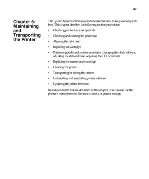 Page 8787
87
The Epson Stylus Pro 3880 requires little maintenance to keep working at its 
best. This chapter describes the following routine procedures:
Checking printer status and part life
Checking and cleaning the print head
Aligning the print head
Replacing ink cartridges
Performing additional maintenance tasks (changing the black ink type, 
adjusting the date and time, adjusting the LCD contrast)
Replacing the maintenance cartridge
Cleaning the printer
Transporting or storing the printer
Uninstalling and...