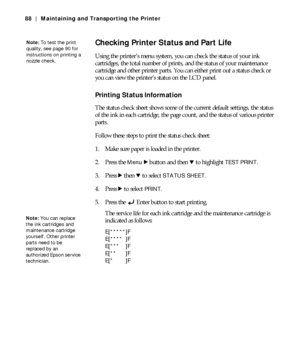 Page 885-88
88 | Maintaining and Transporting the Printer
Checking Printer Status and Part Life
Using the printer’s menu system, you can check the status of your ink 
cartridges, the total number of prints, and the status of your maintenance 
cartridge and other printer parts. You can either print out a status check or 
you can view the printer’s status on the LCD panel.
Printing Status Information 
The status check sheet shows some of the current default settings, the status 
of the ink in each cartridge, the...