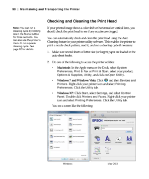 Page 905-90
90 | Maintaining and Transporting the Printer
Checking and Cleaning the Print Head
If your printed image shows a color shift or horizontal or vertical lines, you 
should check the print head to see if any nozzles are clogged.
You can automatically check and clean the print head using the Auto 
Cleaning feature in your printer utility software. This enables the printer to 
print a nozzle check pattern, read it, and run a cleaning cycle if necessary.
1. Make sure several sheets of letter-size (or...