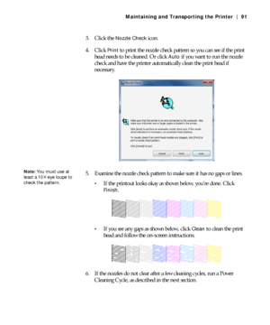 Page 915-91
Maintaining and Transporting the Printer | 91
3. Click the Nozzle Check icon.
4. Click 
Print to print the nozzle check pattern so you can see if the print 
head needs to be cleaned. Or click 
Auto if you want to run the nozzle 
check and have the printer automatically clean the print head if 
necessary.
5. Examine the nozzle check pattern to make sure it has no gaps or lines.
If the printout looks okay as shown below, you’re done. Click 
Finish.
If you see any gaps as shown below, click Clean to...