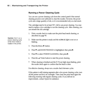 Page 925-92
92 | Maintaining and Transporting the Printer
Running a Power Cleaning Cycle
You can run a power cleaning cycle from the control panel if the normal 
cleaning process is not sufficient to clear the nozzles. However, the power 
cycle uses a large quantity of ink, so it is recommended only as a last resort.
The cartridges need to be at least 50% full to use power cleaning. You may 
need to replace a low cartridge to run the cleaning cycle. After cleaning, you 
can reinsert the old cartridge.
1. Print...