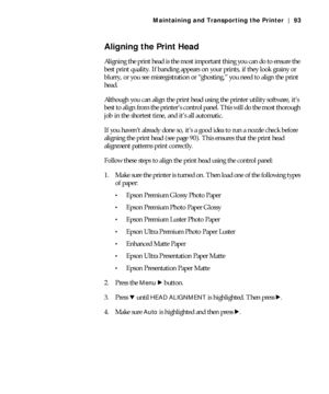 Page 935-93
Maintaining and Transporting the Printer | 93
Aligning the Print Head
Aligning the print head is the most important thing you can do to ensure the 
best print quality. If banding appears on your prints, if they look grainy or 
blurry, or you see misregistration or “ghosting,” you need to align the print 
head.
Although you can align the print head using the printer utility software, it’s 
best to align from the printer’s control panel. This will do the most thorough 
job in the shortest time, and...