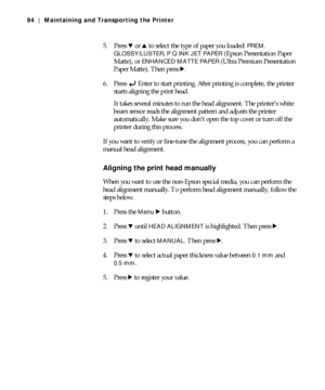 Page 945-94
94 | Maintaining and Transporting the Printer
5. Press d or u to select the type of paper you loaded: PREM. 
GLOSSY/LUSTER
, P Q INK JET PAPER (Epson Presentation Paper 
Matte), or 
ENHANCED MATTE PAPER (Ultra Premium Presentation 
Paper Matte). Then press r.
6. Press Enter to start printing. After printing is complete, the printer 
starts aligning the print head.
It takes several minutes to run the head alignment. The printer’s white 
beam sensor reads the alignment pattern and adjusts the printer...