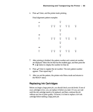 Page 955-95
Maintaining and Transporting the Printer | 95
6. Press Enter, and the printer starts printing.
Head alignment pattern examples:
7. After printing is finished, the pattern number and current set number 
are displayed. Select the set that has the smallest gaps, and then press the 
doru button to display the number for that set.
8. Press Enter to register the set number. The next pattern number 
appears. Then repeat step 7.
9. After you set the pattern, the printer exits Menu mode and returns to 
the...