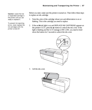 Page 975-97
Maintaining and Transporting the Printer | 97
Before you start, make sure the printer is turned on. Then follow these steps 
to replace an ink cartridge:
1. Note the color of the cartridge whose icon and abbreviation is on or 
flashing. This is the cartridge you need to replace.
2. If the red B ink light is on and 
REPLACE INK CARTRIDGE appears on 
the printer’s LCD, press the u button to unlock the ink cover. If the 
light is flashing and the LCD message is 
INK LOW, you need to hold 
down the...