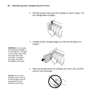 Page 985-98
98 | Maintaining and Transporting the Printer
4. Press the ink eject button above the cartridge you need to replace. The 
ink cartridge slides out slightly.
5. Carefully pull the cartridge straight out of the slot and dispose of it 
properly.
6. Make sure the replacement ink cartridge is the correct color, and then 
remove it from its package.
WA R N I N G: Do not shake 
the expended cartridge, or 
ink may leak out. If ink gets 
on your hands, wash them 
thoroughly with soap 
and water. If ink gets...