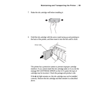 Page 995-99
Maintaining and Transporting the Printer | 99
7. Shake the ink cartridge well before installing it.
8. Hold the ink cartridge with the arrow mark facing up and pointing to 
the back of the printer, and then insert it into the slot until it clicks.
The printer has a protection system to prevent improper cartridge 
insertion. If you cannot insert the ink cartridge easily or if you see the 
message 
INK CARTRIDGE ERROR on the LCD panel, the type of 
cartridge may be incorrect. Check the package and...